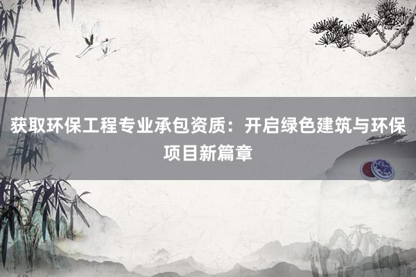 获取环保工程专业承包资质：开启绿色建筑与环保项目新篇章